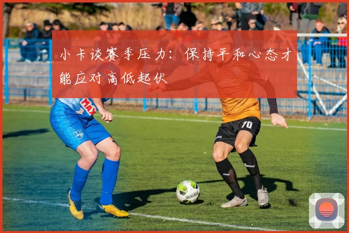 小卡谈赛季压力：保持平和心态才能应对高低起伏