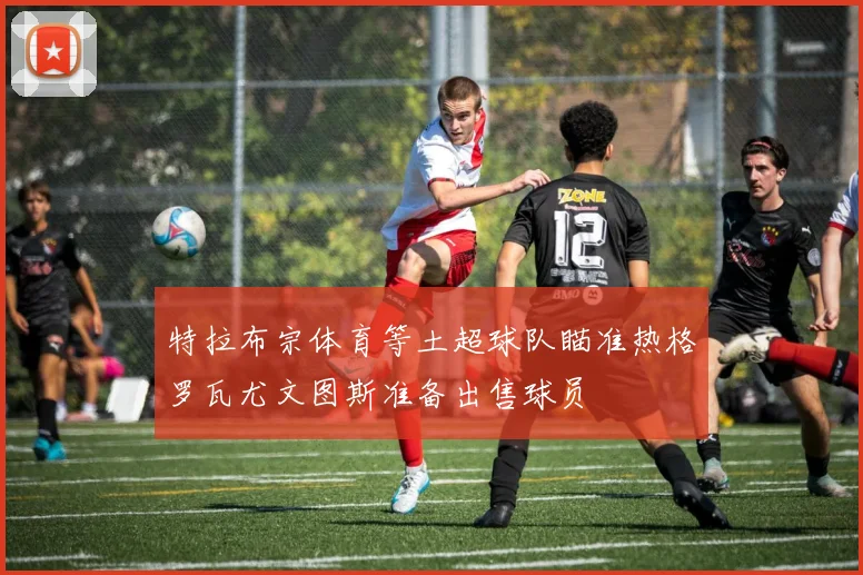 特拉布宗体育等土超球队瞄准热格罗瓦尤文图斯准备出售球员
