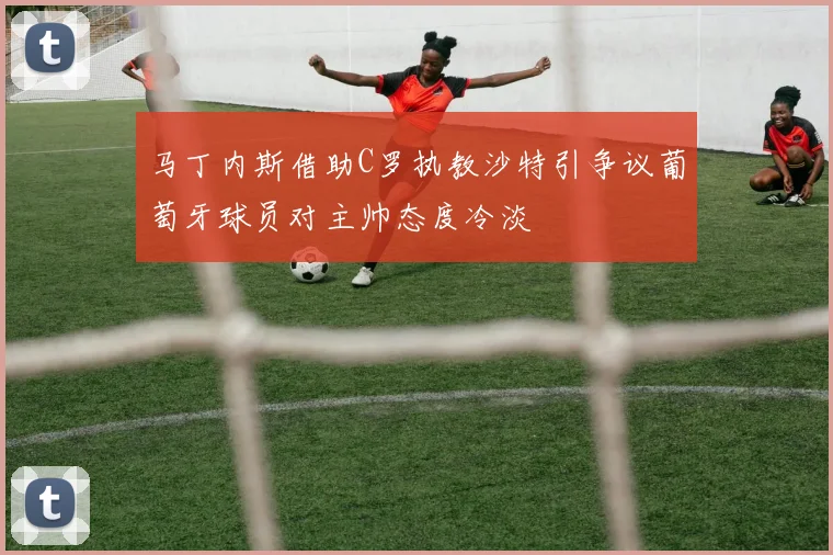 马丁内斯借助C罗执教沙特引争议葡萄牙球员对主帅态度冷淡