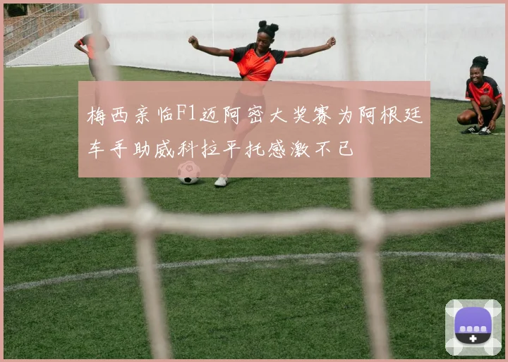 梅西亲临F1迈阿密大奖赛为阿根廷车手助威科拉平托感激不已