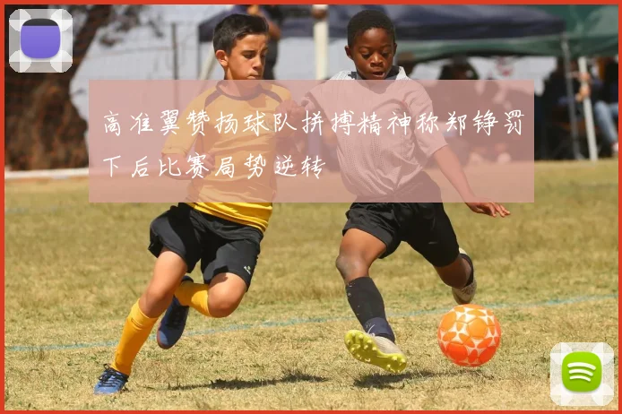 高准翼赞扬球队拼搏精神称郑铮罚下后比赛局势逆转