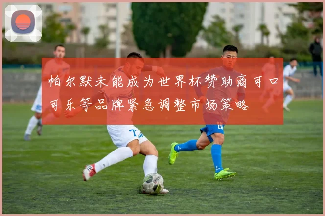 帕尔默未能成为世界杯赞助商可口可乐等品牌紧急调整市场策略
