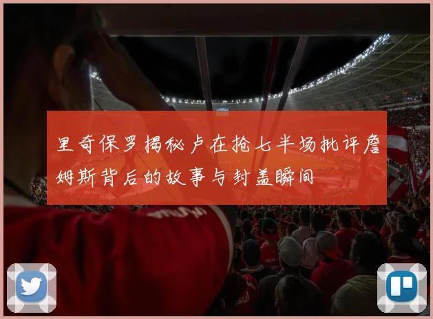 里奇保罗揭秘卢在抢七半场批评詹姆斯背后的故事与封盖瞬间