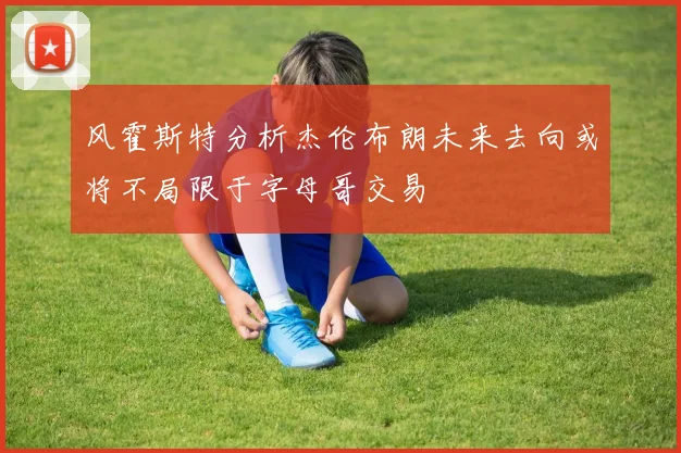 风霍斯特分析杰伦布朗未来去向或将不局限于字母哥交易