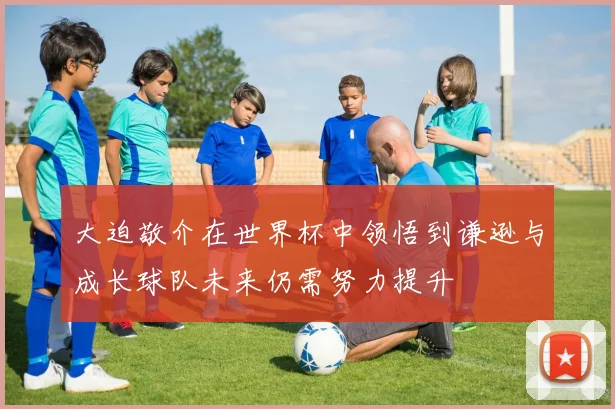 大迫敬介在世界杯中领悟到谦逊与成长球队未来仍需努力提升