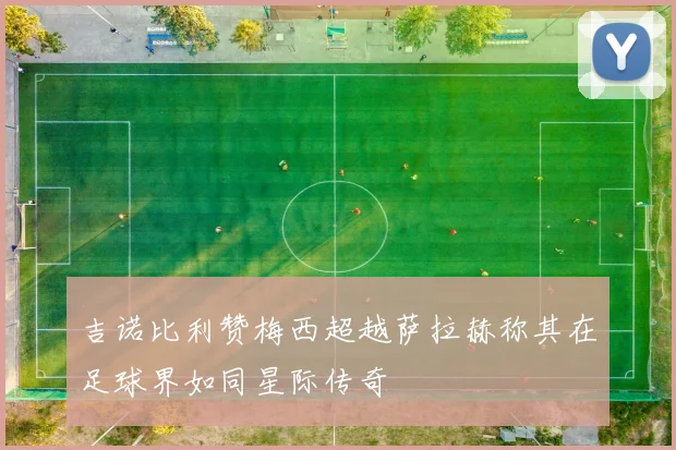 吉诺比利赞梅西超越萨拉赫称其在足球界如同星际传奇