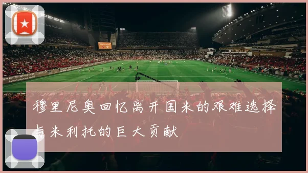 穆里尼奥回忆离开国米的艰难选择与米利托的巨大贡献