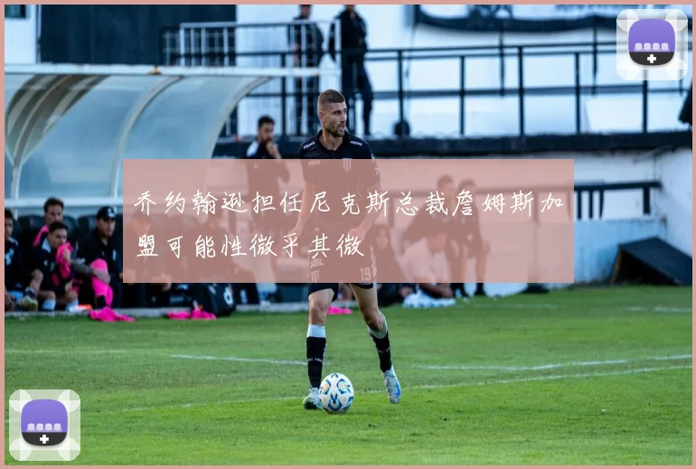 乔约翰逊担任尼克斯总裁詹姆斯加盟可能性微乎其微