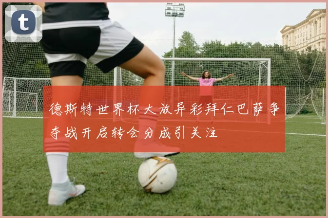 德斯特世界杯大放异彩拜仁巴萨争夺战开启转会分成引关注