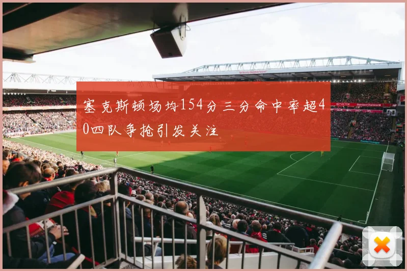 塞克斯顿场均154分三分命中率超40四队争抢引发关注