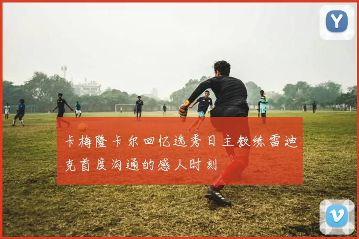 卡梅隆卡尔回忆选秀日主教练雷迪克首度沟通的感人时刻